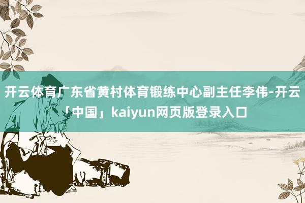 开云体育广东省黄村体育锻练中心副主任李伟-开云「中国」kaiyun网页版登录入口