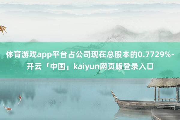 体育游戏app平台占公司现在总股本的0.7729%-开云「中国」kaiyun网页版登录入口