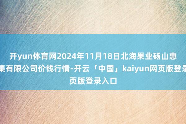 开yun体育网2024年11月18日北海果业砀山惠丰市集有限公司价钱行情-开云「中国」kaiyun网页版登录入口