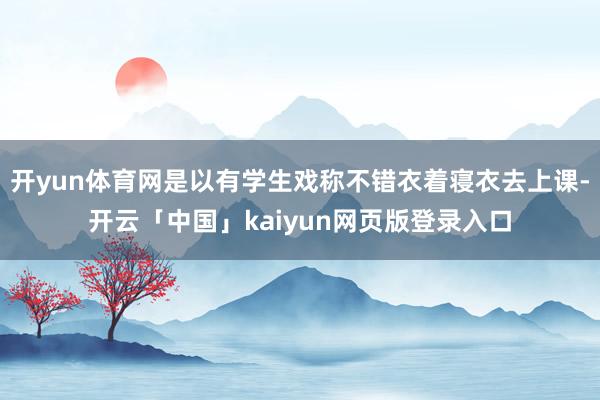 开yun体育网是以有学生戏称不错衣着寝衣去上课-开云「中国」kaiyun网页版登录入口