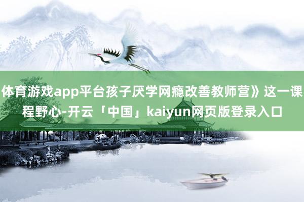 体育游戏app平台孩子厌学网瘾改善教师营》这一课程野心-开云「中国」kaiyun网页版登录入口