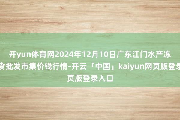 开yun体育网2024年12月10日广东江门水产冻品副食批发市集价钱行情-开云「中国」kaiyun网页版登录入口