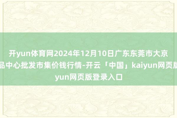 开yun体育网2024年12月10日广东东莞市大京九农副居品中心批发市集价钱行情-开云「中国」kaiyun网页版登录入口