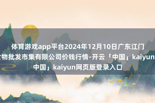 体育游戏app平台2024年12月10日广东江门市新会区生果食物批发市集有限公司价钱行情-开云「中国」kaiyun网页版登录入口