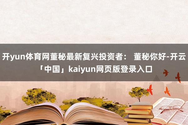 开yun体育网董秘最新复兴投资者： 董秘你好-开云「中国」kaiyun网页版登录入口