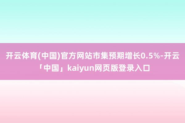 开云体育(中国)官方网站市集预期增长0.5%-开云「中国」kaiyun网页版登录入口