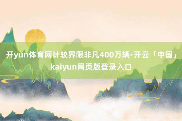 开yun体育网计较界限非凡400万辆-开云「中国」kaiyun网页版登录入口