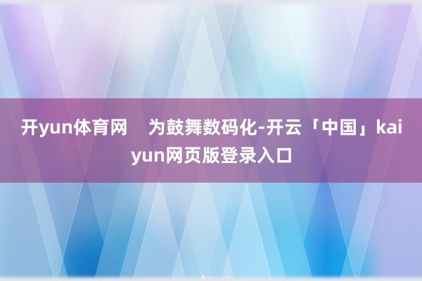 开yun体育网    为鼓舞数码化-开云「中国」kaiyun网页版登录入口