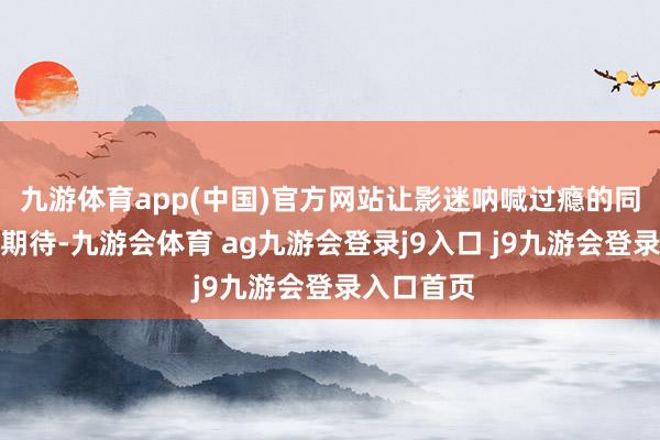 九游体育app(中国)官方网站让影迷呐喊过瘾的同期也倍加期待-九游会体育 ag九游会登录j9入口 j9九游会登录入口首页